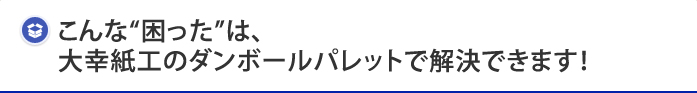 こんな“困った”は、大幸紙工のダンボールパレットで解決できます！