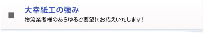 大幸紙工の強み物流業者様のあらゆるご要望にお応えいたします！