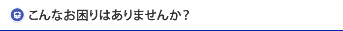 こんなお困りはありませんか？