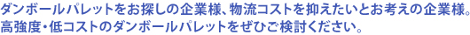 ダンボールパレットをお探しの企業様、物流コストを抑えたいとお考えの企業様。高強度・低コストのダンボールパレットをぜひご検討ください。